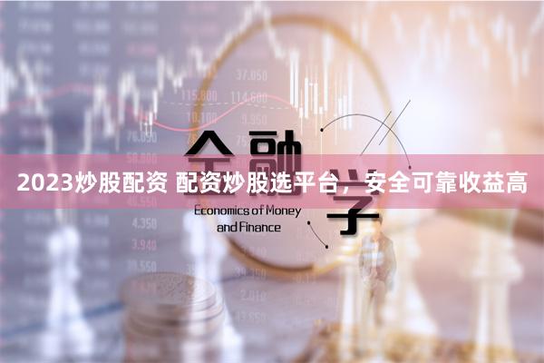 2023炒股配资 配资炒股选平台，安全可靠收益高