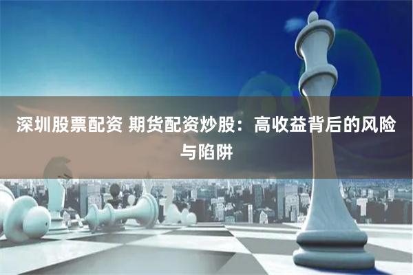 深圳股票配资 期货配资炒股：高收益背后的风险与陷阱