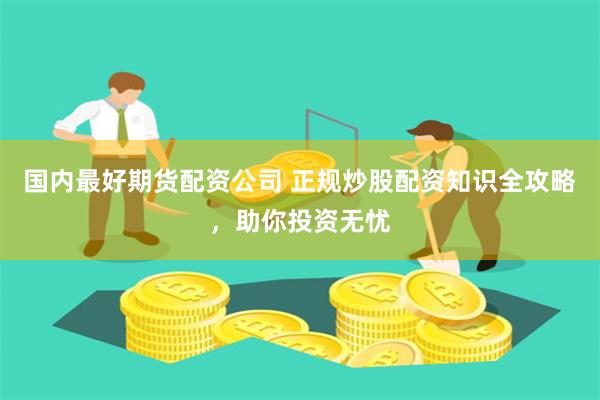 国内最好期货配资公司 正规炒股配资知识全攻略，助你投资无忧