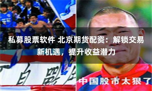 私募股票软件 北京期货配资：解锁交易新机遇，提升收益潜力