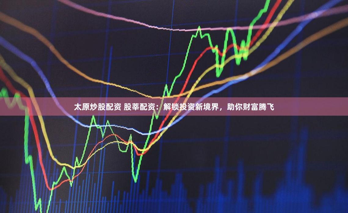 太原炒股配资 股莘配资：解锁投资新境界，助你财富腾飞