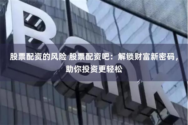 股票配资的风险 股票配资吧：解锁财富新密码，助你投资更轻松