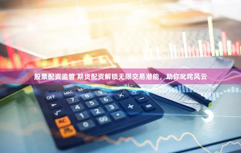 股票配资监管 期货配资解锁无限交易潜能，助你叱咤风云