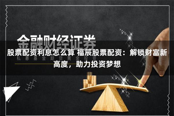 股票配资利息怎么算 福辰股票配资：解锁财富新高度，助力投资梦想