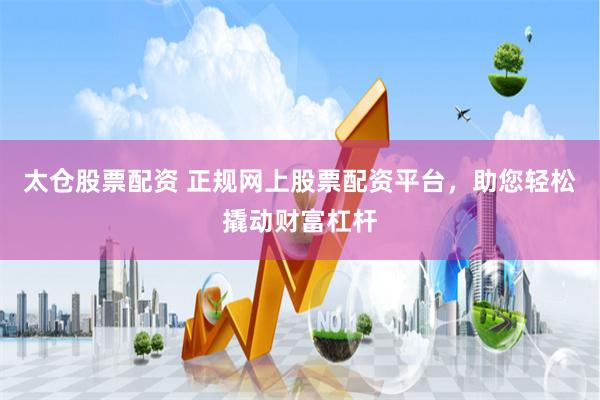 太仓股票配资 正规网上股票配资平台，助您轻松撬动财富杠杆