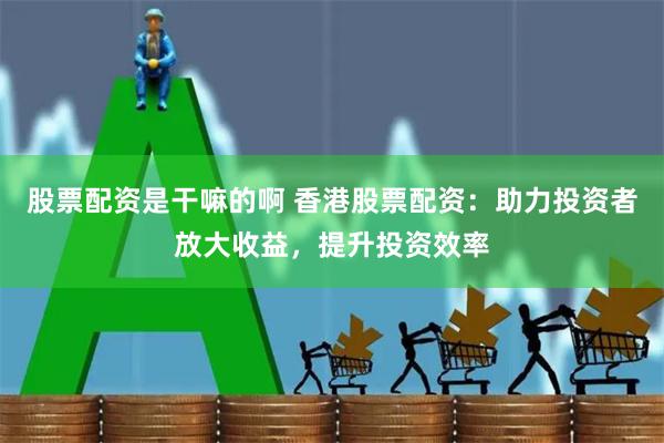 股票配资是干嘛的啊 香港股票配资：助力投资者放大收益，提升投资效率