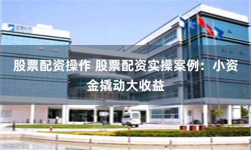 股票配资操作 股票配资实操案例：小资金撬动大收益