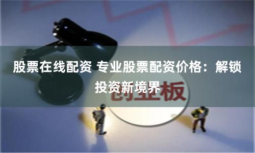 股票在线配资 专业股票配资价格：解锁投资新境界