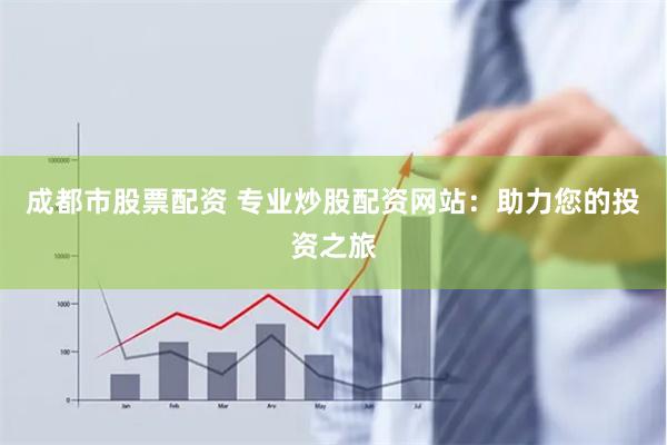 成都市股票配资 专业炒股配资网站：助力您的投资之旅