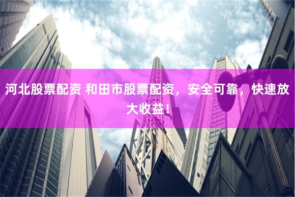 河北股票配资 和田市股票配资，安全可靠，快速放大收益！