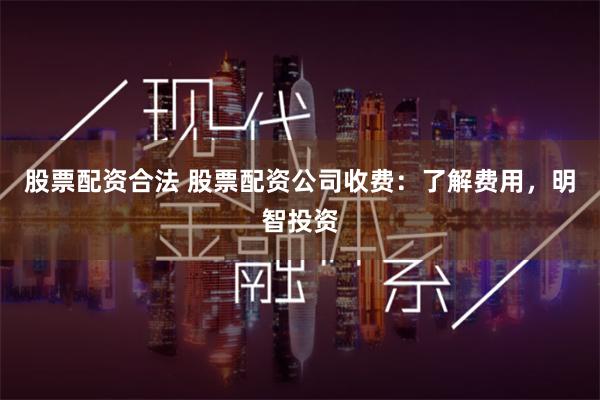 股票配资合法 股票配资公司收费：了解费用，明智投资