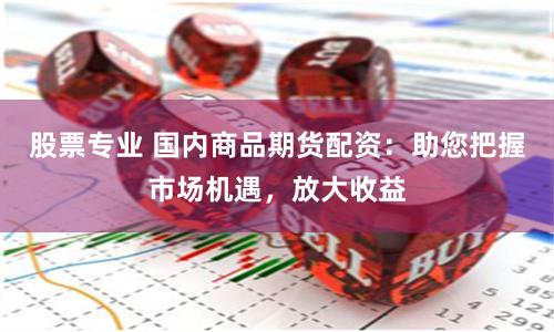 股票专业 国内商品期货配资：助您把握市场机遇，放大收益