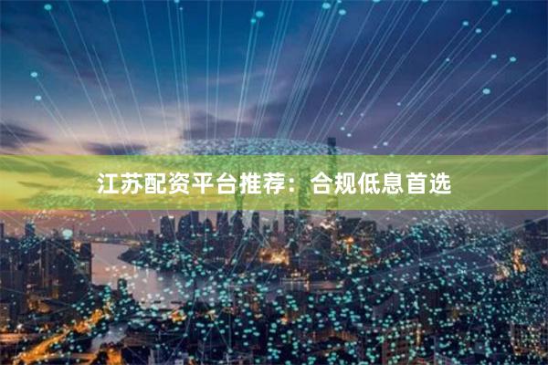 江苏配资平台推荐：合规低息首选