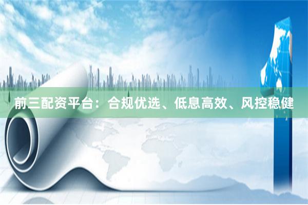 前三配资平台:合规优选、低息高效、风控稳健