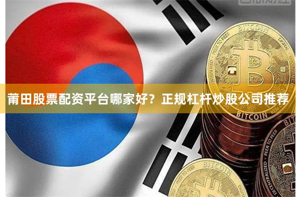 莆田股票配资平台哪家好？正规杠杆炒股公司推荐